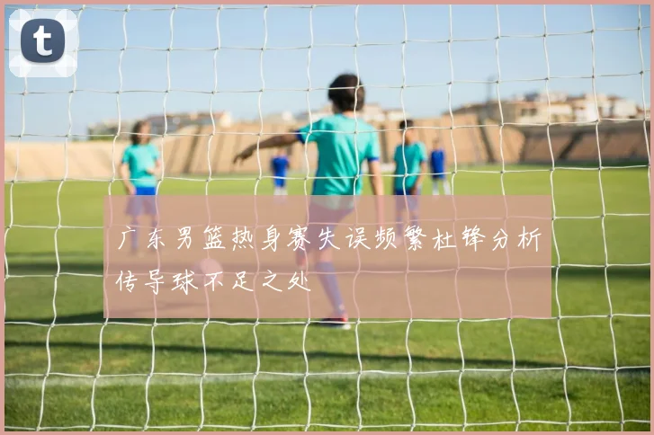 广东男篮热身赛失误频繁杜锋分析传导球不足之处