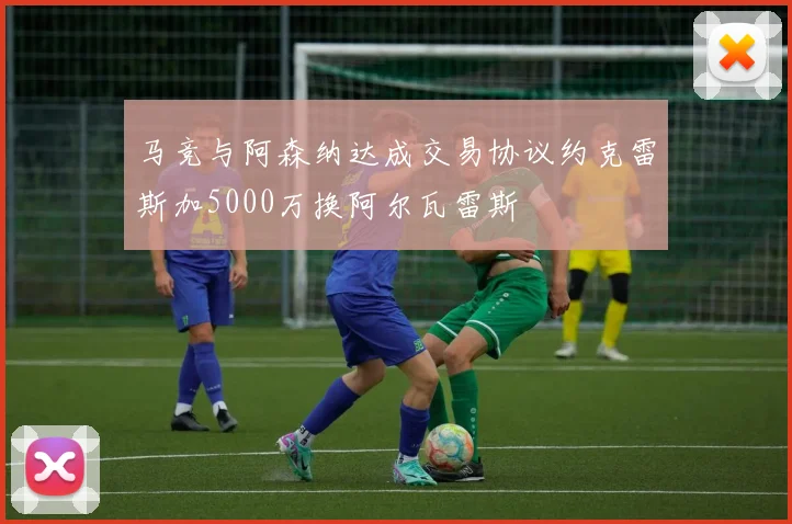马竞与阿森纳达成交易协议约克雷斯加5000万换阿尔瓦雷斯