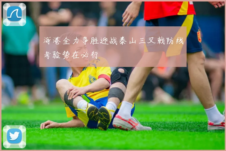 海港全力争胜迎战泰山三叉戟防线考验势在必行