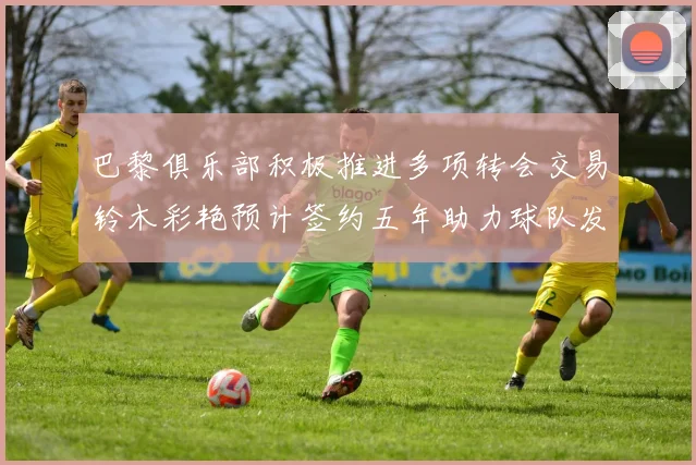 巴黎俱乐部积极推进多项转会交易铃木彩艳预计签约五年助力球队发展
