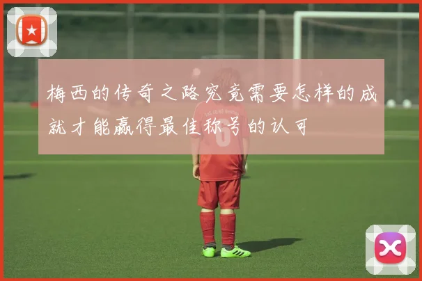 梅西的传奇之路究竟需要怎样的成就才能赢得最佳称号的认可