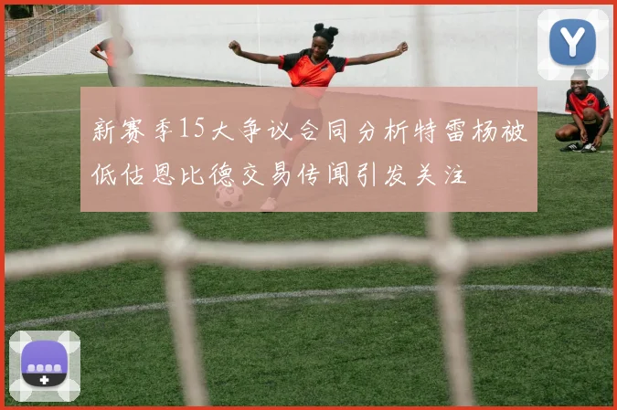 新赛季15大争议合同分析特雷杨被低估恩比德交易传闻引发关注