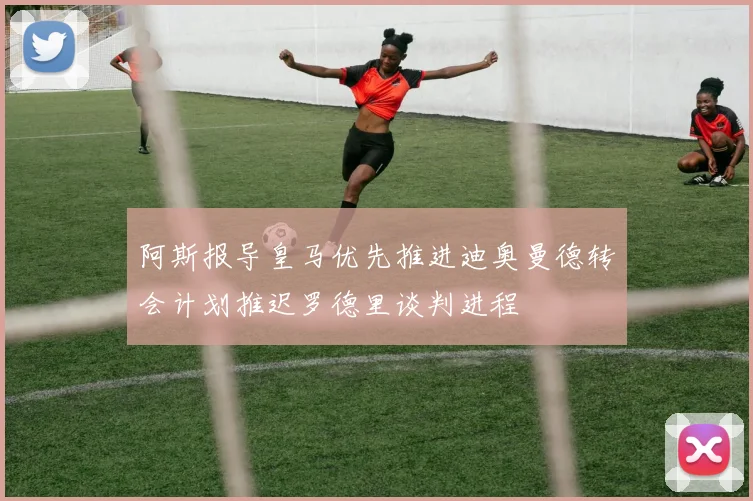 阿斯报导皇马优先推进迪奥曼德转会计划推迟罗德里谈判进程