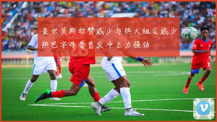 查尔莫斯称赞威少与热火组合威少热巴字母哥首发冲击力强劲
