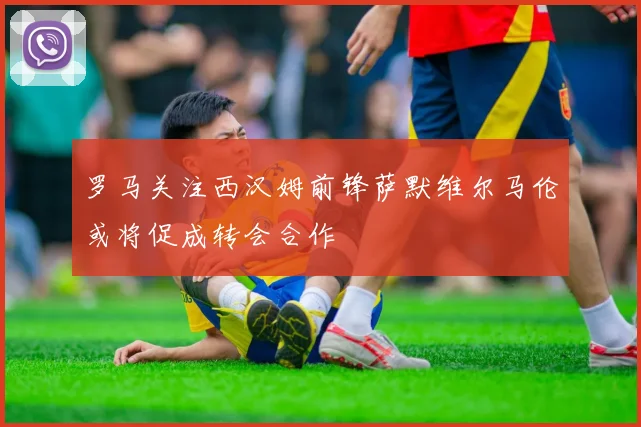 罗马关注西汉姆前锋萨默维尔马伦或将促成转会合作