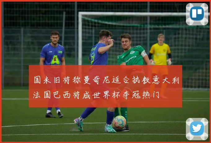 国米旧将称曼奇尼适合执教意大利法国巴西将成世界杯夺冠热门