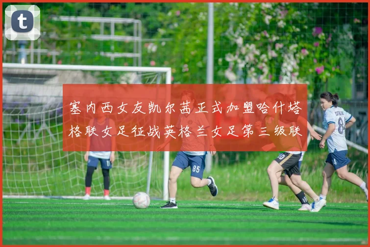 塞内西女友凯尔茜正式加盟哈什塔格联女足征战英格兰女足第三级联赛