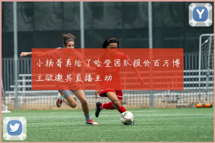 小杨哥真给了哈登团队报价百万博主欲邀其直播互动